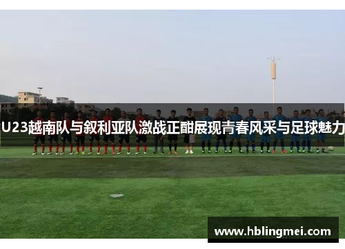 U23越南队与叙利亚队激战正酣展现青春风采与足球魅力