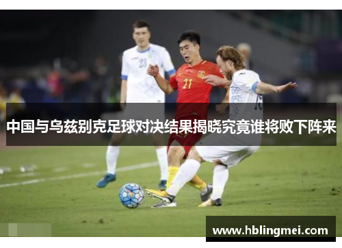 中国与乌兹别克足球对决结果揭晓究竟谁将败下阵来