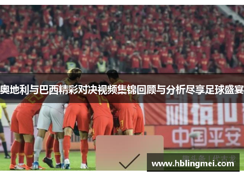 奥地利与巴西精彩对决视频集锦回顾与分析尽享足球盛宴