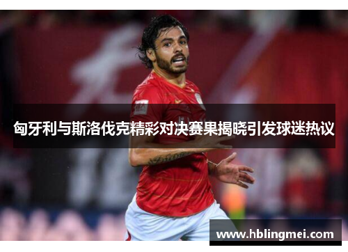 匈牙利与斯洛伐克精彩对决赛果揭晓引发球迷热议
